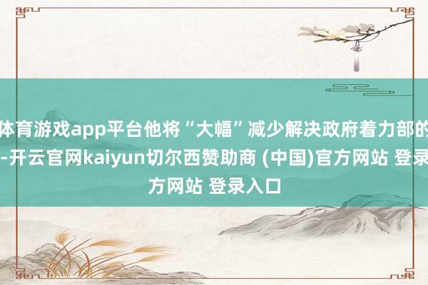 体育游戏app平台他将“大幅”减少解决政府着力部的时辰-开云官网kaiyun切尔西赞助商 (中国)官方网站 登录入口