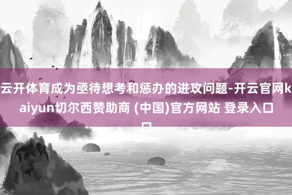 云开体育成为亟待想考和惩办的进攻问题-开云官网kaiyun切尔西赞助商 (中国)官方网站 登录入口