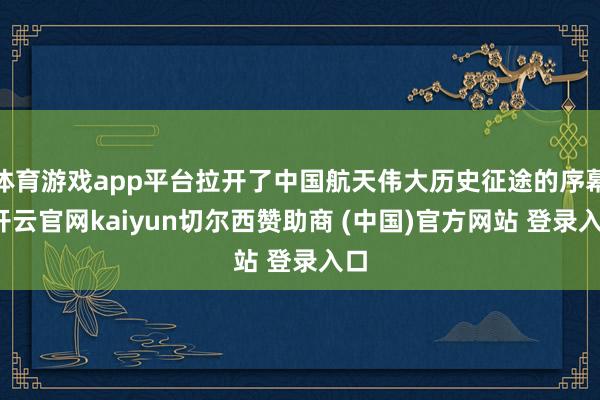 体育游戏app平台拉开了中国航天伟大历史征途的序幕-开云官网kaiyun切尔西赞助商 (中国)官方网站 登录入口