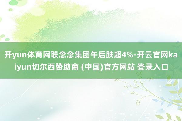 开yun体育网联念念集团午后跌超4%-开云官网kaiyun切尔西赞助商 (中国)官方网站 登录入口