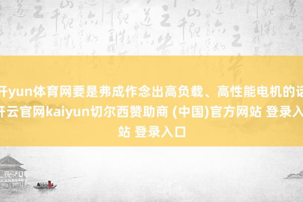 开yun体育网要是弗成作念出高负载、高性能电机的话-开云官网kaiyun切尔西赞助商 (中国)官方网站 登录入口