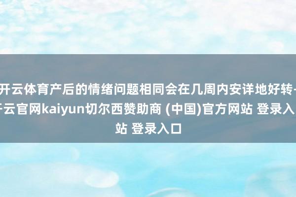 开云体育产后的情绪问题相同会在几周内安详地好转-开云官网kaiyun切尔西赞助商 (中国)官方网站 登录入口