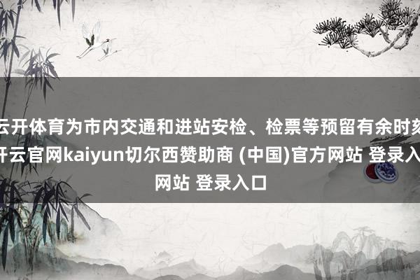 云开体育为市内交通和进站安检、检票等预留有余时刻-开云官网kaiyun切尔西赞助商 (中国)官方网站 登录入口