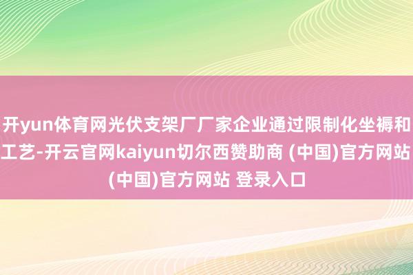 开yun体育网光伏支架厂厂家企业通过限制化坐褥和优化制造工艺-开云官网kaiyun切尔西赞助商 (中国)官方网站 登录入口