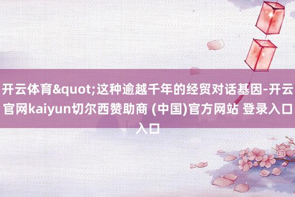开云体育"这种逾越千年的经贸对话基因-开云官网kaiyun切尔西赞助商 (中国)官方网站 登录入口
