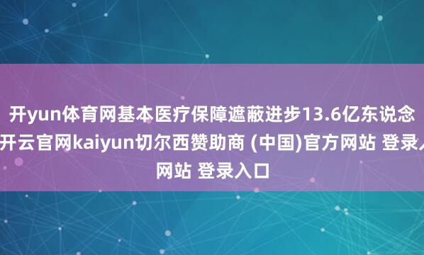 开yun体育网基本医疗保障遮蔽进步13.6亿东说念主-开云官网kaiyun切尔西赞助商 (中国)官方网站 登录入口