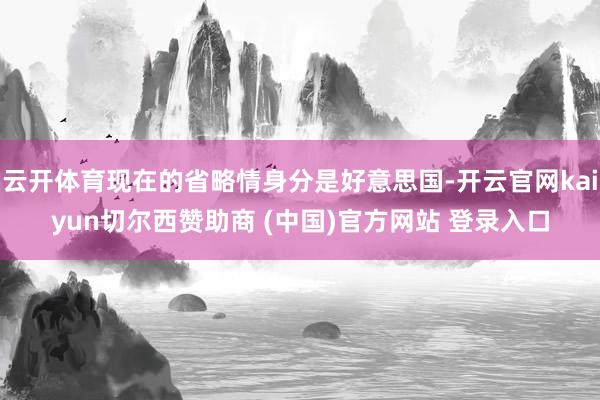 云开体育现在的省略情身分是好意思国-开云官网kaiyun切尔西赞助商 (中国)官方网站 登录入口