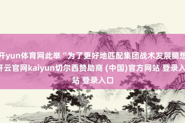 开yun体育网此举“为了更好地匹配集团战术发展臆想-开云官网kaiyun切尔西赞助商 (中国)官方网站 登录入口