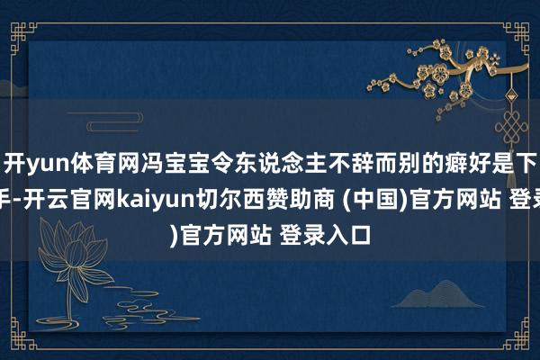开yun体育网冯宝宝令东说念主不辞而别的癖好是下葬敌手-开云官网kaiyun切尔西赞助商 (中国)官方网站 登录入口