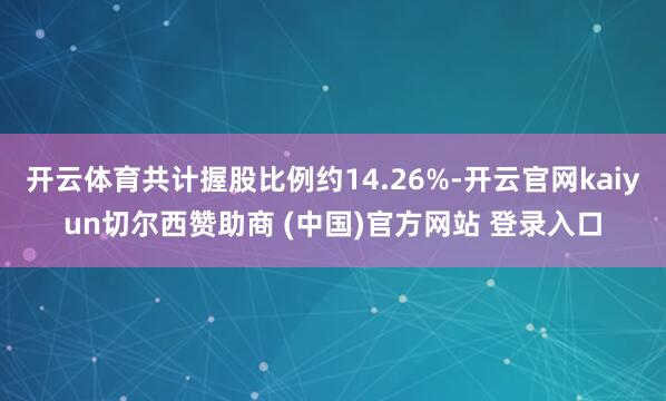 开云体育共计握股比例约14.26%-开云官网kaiyun切尔西赞助商 (中国)官方网站 登录入口