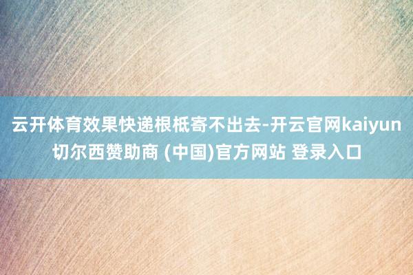 云开体育效果快递根柢寄不出去-开云官网kaiyun切尔西赞助商 (中国)官方网站 登录入口