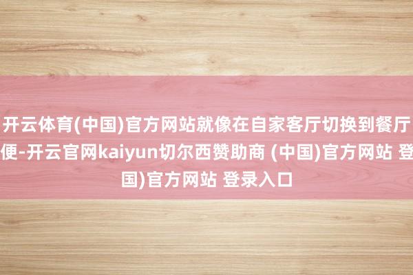 开云体育(中国)官方网站就像在自家客厅切换到餐厅雷同方便-开云官网kaiyun切尔西赞助商 (中国)官方网站 登录入口